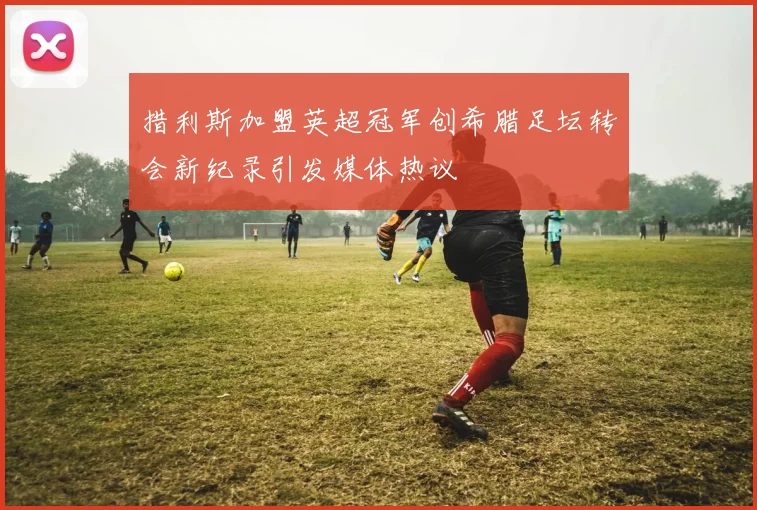 措利斯加盟英超冠军创希腊足坛转会新纪录引发媒体热议