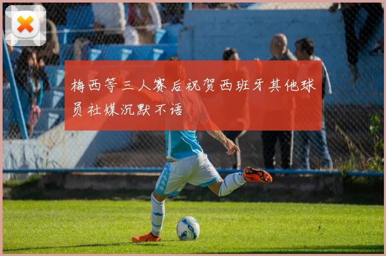 梅西等三人赛后祝贺西班牙其他球员社媒沉默不语